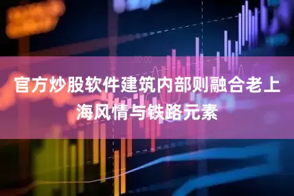 官方炒股软件建筑内部则融合老上海风情与铁路元素