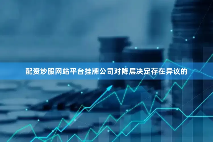 配资炒股网站平台挂牌公司对降层决定存在异议的