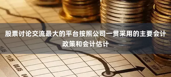 股票讨论交流最大的平台按照公司一贯采用的主要会计政策和会计估计
