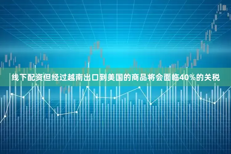 线下配资但经过越南出口到美国的商品将会面临40%的关税