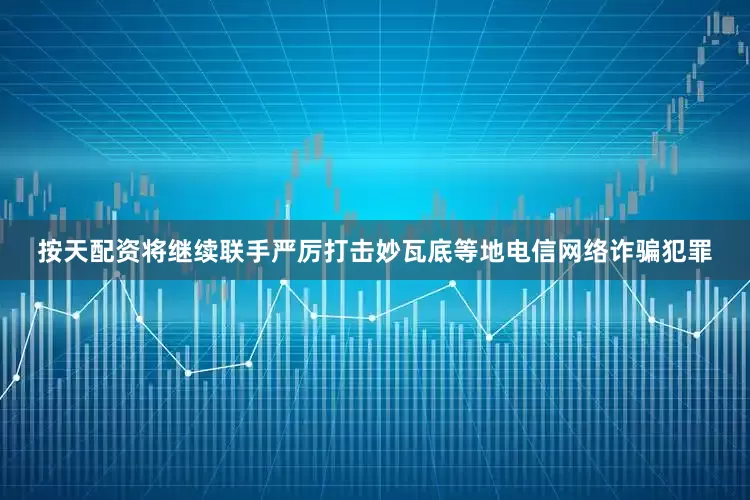 按天配资将继续联手严厉打击妙瓦底等地电信网络诈骗犯罪