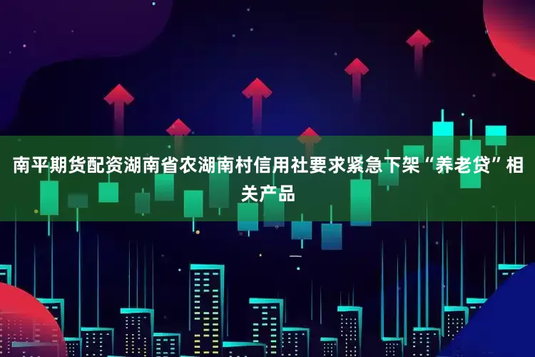南平期货配资湖南省农湖南村信用社要求紧急下架“养老贷”相关产品