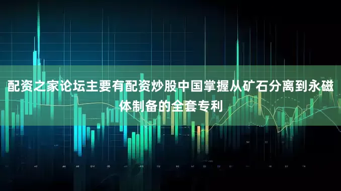 配资之家论坛主要有配资炒股中国掌握从矿石分离到永磁体制备的全套专利