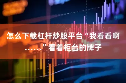 怎么下载杠杆炒股平台“我看看啊……”看着柜台的牌子