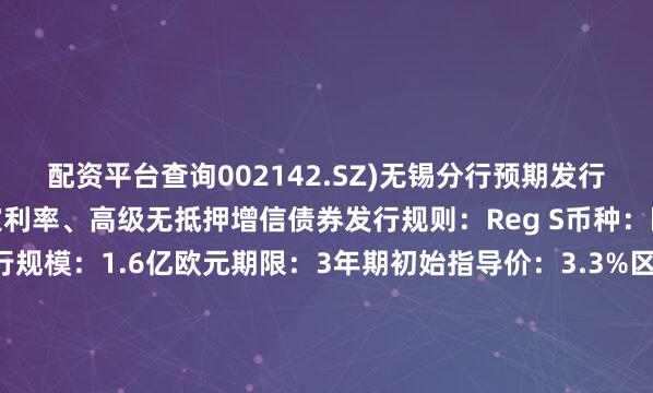 配资平台查询002142.SZ)无锡分行预期发行评级：无评级类型：固定利率、高级无抵押增信债券发行规则：Reg S币种：欧元展开剩余52%发行规模：1.6亿欧元期限：3年期初始指导价：3.3%区域最终指导价：2.9%息票率：2.9%收益率：2.9%发行价格：100交割日：2025年7月21日到期日：2028年7月21日资金用途：用于为离岸债务进行再融资控制权变更回售：100%其他条款：MOX澳交所