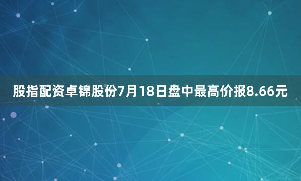 股指配资卓锦股份7月18日盘中最高价报8.66元