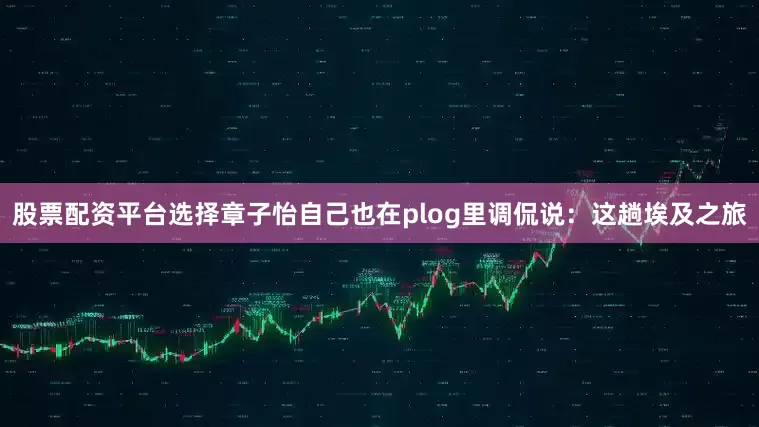 股票配资平台选择章子怡自己也在plog里调侃说：这趟埃及之旅