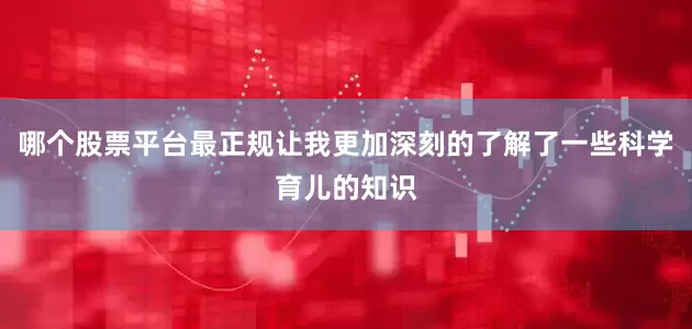 哪个股票平台最正规让我更加深刻的了解了一些科学育儿的知识