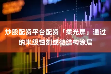炒股配资平台配资「柔光屏」通过纳米级蚀刻或微结构涂层