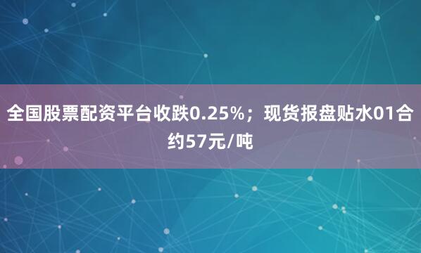 全国股票配资平台收跌0.25%；现货报盘贴水01合约57元/吨