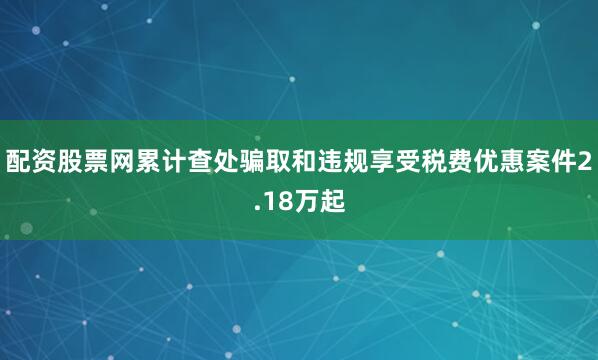 配资股票网累计查处骗取和违规享受税费优惠案件2.18万起