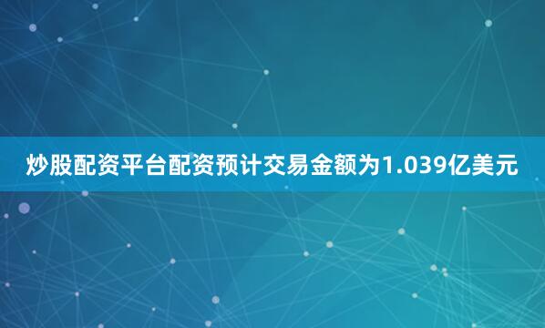 炒股配资平台配资预计交易金额为1.039亿美元