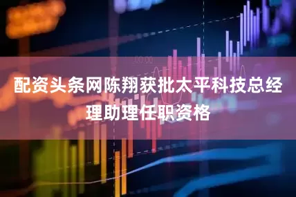 配资头条网陈翔获批太平科技总经理助理任职资格