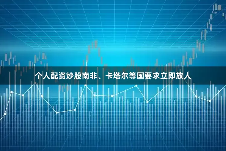 个人配资炒股南非、卡塔尔等国要求立即放人
