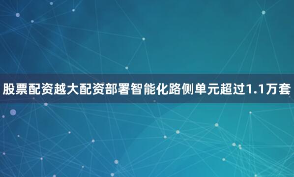 股票配资越大配资部署智能化路侧单元超过1.1万套