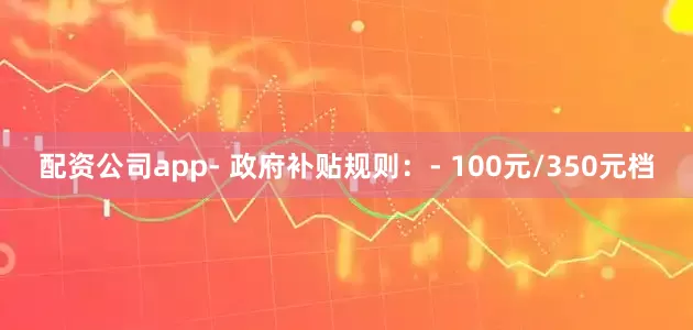 配资公司app- 政府补贴规则：- 100元/350元档