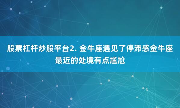 股票杠杆炒股平台2. 金牛座遇见了停滞感金牛座最近的处境有点尴尬