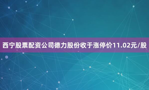 西宁股票配资公司德力股份收于涨停价11.02元/股