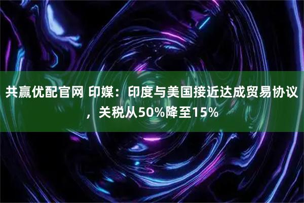 共赢优配官网 印媒：印度与美国接近达成贸易协议，关税从50%降至15%