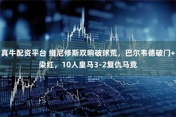 真牛配资平台 维尼修斯双响破球荒，巴尔韦德破门+染红，10人皇马3-2复仇马竞