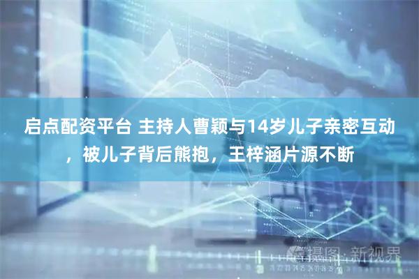 启点配资平台 主持人曹颖与14岁儿子亲密互动，被儿子背后熊抱，王梓涵片源不断