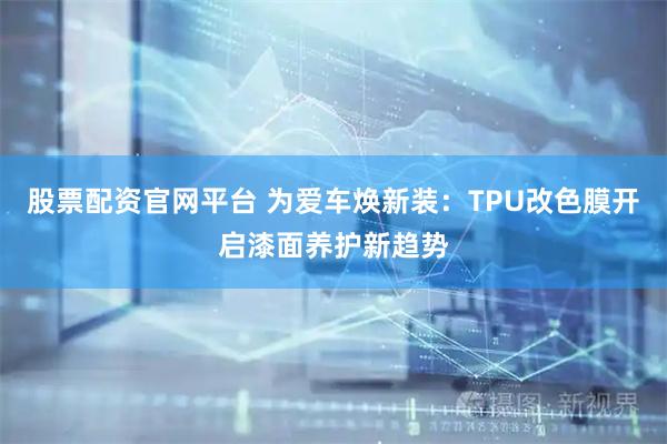股票配资官网平台 为爱车焕新装：TPU改色膜开启漆面养护新趋势