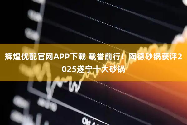 辉煌优配官网APP下载 载誉前行！陶德砂锅获评2025遂宁十大砂锅