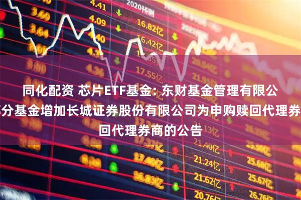 同化配资 芯片ETF基金: 东财基金管理有限公司旗下部分基金增加长城证券股份有限公司为申购赎回代理券商的公告