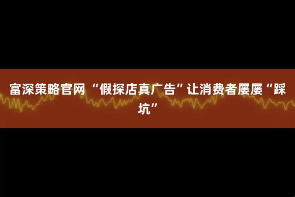 富深策略官网 “假探店真广告”让消费者屡屡“踩坑”
