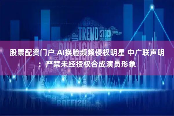 股票配资门户 AI换脸频频侵权明星 中广联声明：严禁未经授权合成演员形象