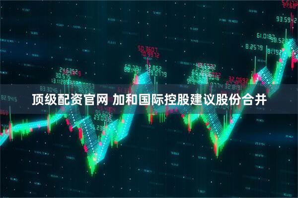 顶级配资官网 加和国际控股建议股份合并