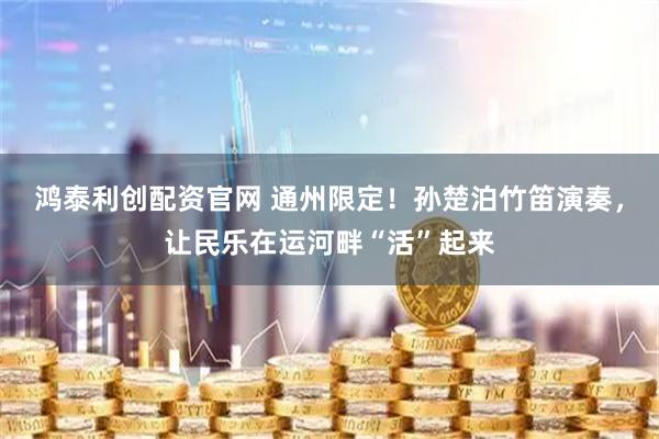 鸿泰利创配资官网 通州限定！孙楚泊竹笛演奏，让民乐在运河畔“活”起来