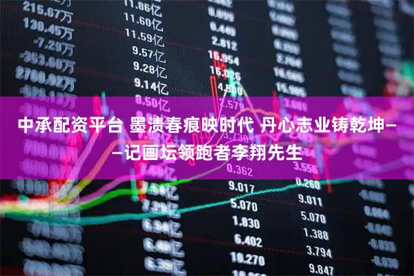 中承配资平台 墨渍春痕映时代 丹心志业铸乾坤——记画坛领跑者李翔先生
