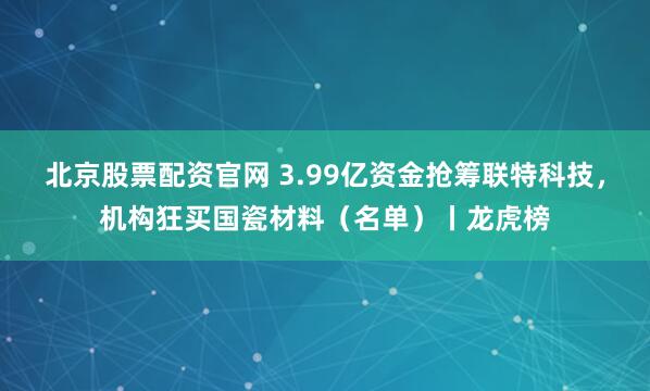 北京股票配资官网 3.99亿资金抢筹联特科技，机构狂买国瓷材料（名单）丨龙虎榜