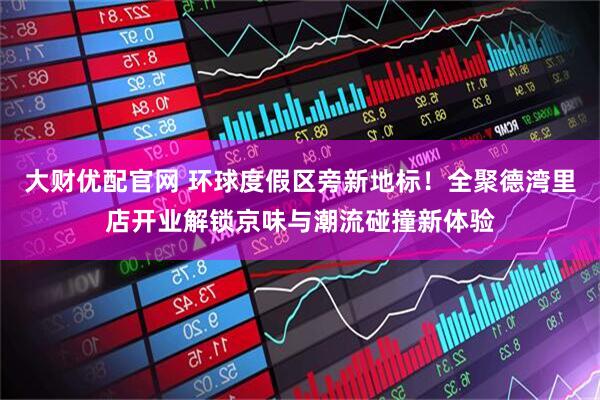 大财优配官网 环球度假区旁新地标！全聚德湾里店开业解锁京味与潮流碰撞新体验