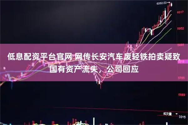 低息配资平台官网 网传长安汽车废轻铁拍卖疑致国有资产流失，公司回应
