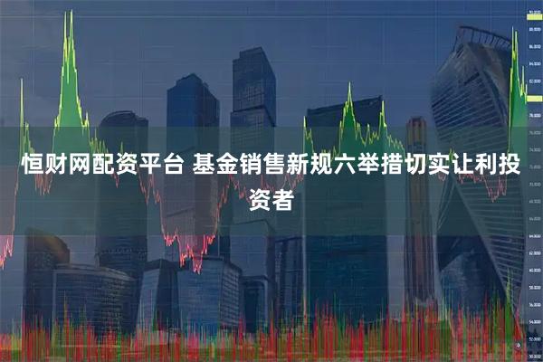 恒财网配资平台 基金销售新规六举措切实让利投资者