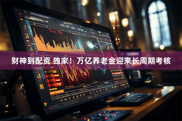 财神到配资 独家！万亿养老金迎来长周期考核