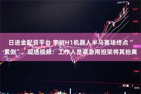日进金配资平台 宇树H1机器人半马赛场终点“累倒”，现场视频：工作人员紧急用担架将其抬离