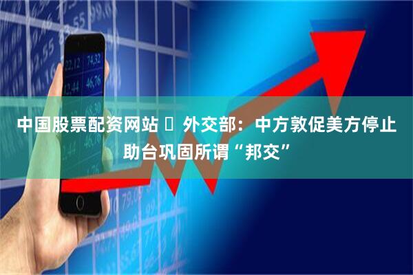 中国股票配资网站 ​外交部：中方敦促美方停止助台巩固所谓“邦交”