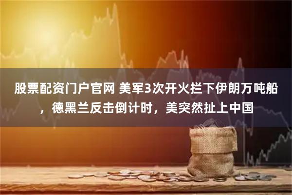 股票配资门户官网 美军3次开火拦下伊朗万吨船，德黑兰反击倒计时，美突然扯上中国