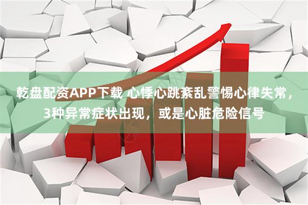 乾盘配资APP下载 心悸心跳紊乱警惕心律失常，3种异常症状出现，或是心脏危险信号