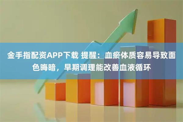 金手指配资APP下载 提醒：血瘀体质容易导致面色晦暗，早期调理能改善血液循环