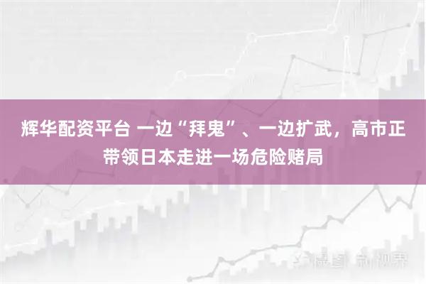 辉华配资平台 一边“拜鬼”、一边扩武，高市正带领日本走进一场危险赌局