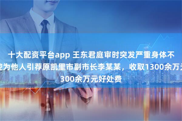 十大配资平台app 王东君庭审时突发严重身体不适，被控为他人引荐原凯里市副市长李某某，收取1300余万元好处费