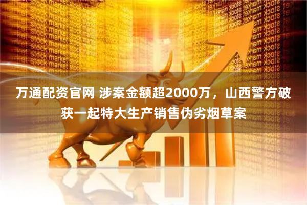 万通配资官网 涉案金额超2000万，山西警方破获一起特大生产销售伪劣烟草案