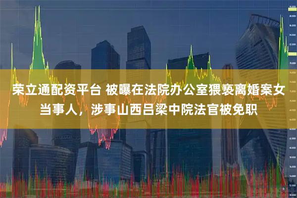 荣立通配资平台 被曝在法院办公室猥亵离婚案女当事人，涉事山西吕梁中院法官被免职