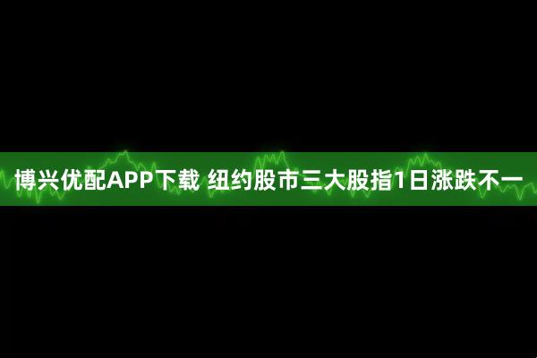 博兴优配APP下载 纽约股市三大股指1日涨跌不一