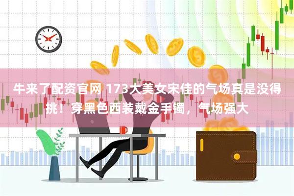 牛来了配资官网 173大美女宋佳的气场真是没得挑！穿黑色西装戴金手镯，气场强大