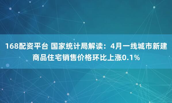 168配资平台 国家统计局解读：4月一线城市新建商品住宅销售价格环比上涨0.1%